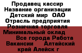 Продавец-кассир › Название организации ­ Детский мир, ОАО › Отрасль предприятия ­ Розничная торговля › Минимальный оклад ­ 25 000 - Все города Работа » Вакансии   . Алтайский край,Алейск г.